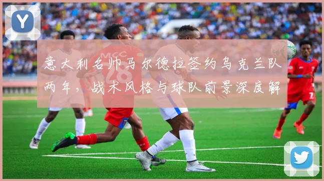 意大利名帅马尔德拉签约乌克兰队两年,战术风格与球队前景深度解析
