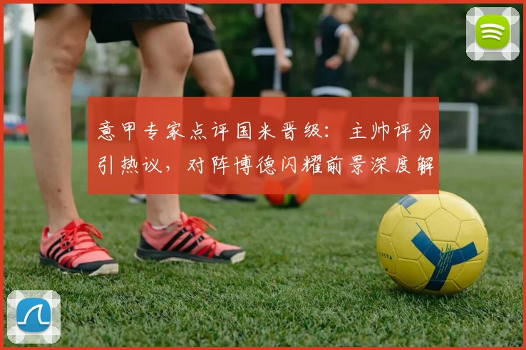 意甲专家点评国米晋级：主帅评分引热议，对阵博德闪耀前景深度解析