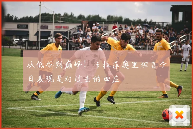 从低谷到巅峰！卡拉菲奥里坦言今日表现是对过去的回应