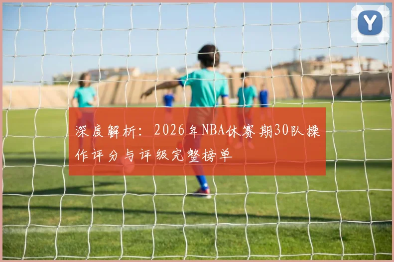 深度解析：2026年NBA休赛期30队操作评分与评级完整榜单