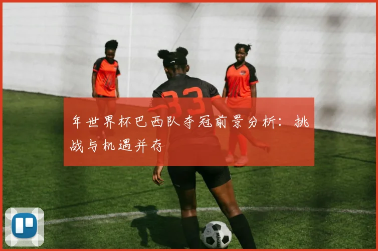 年世界杯巴西队夺冠前景分析：挑战与机遇并存