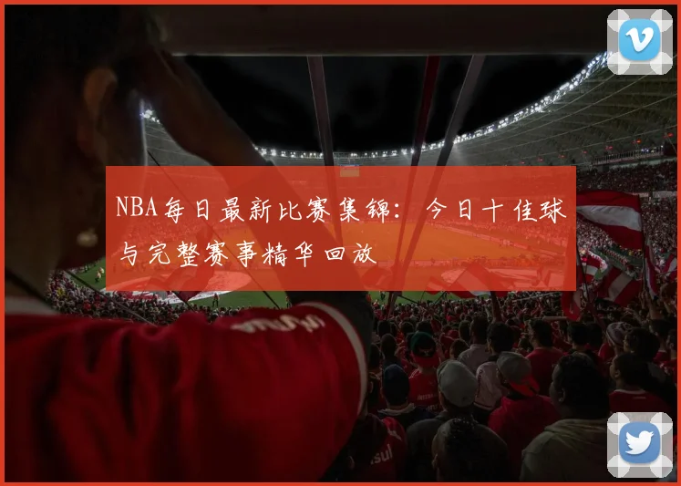 NBA每日最新比赛集锦：今日十佳球与完整赛事精华回放