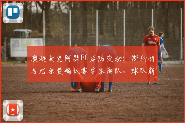 澳超麦克阿瑟FC后防变动：斯科特与尤尔曼确认赛季末离队，球队新赛季引援方向前瞻