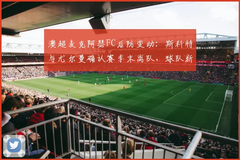 澳超麦克阿瑟FC后防变动：斯科特与尤尔曼确认赛季末离队，球队新赛季引援方向前瞻