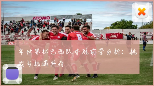 年世界杯巴西队夺冠前景分析:挑战与机遇并存