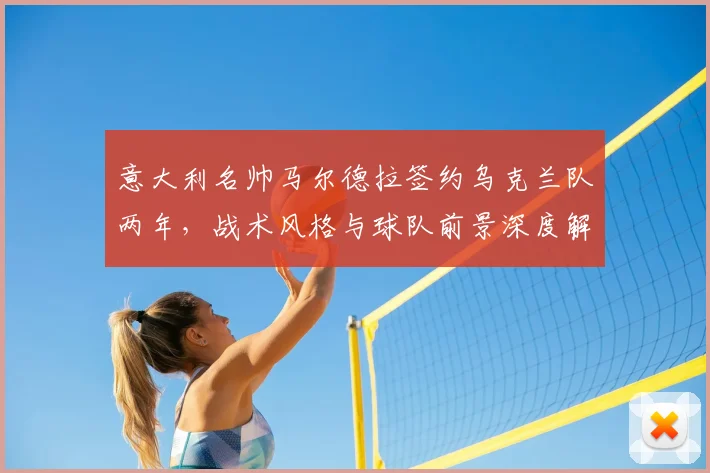 意大利名帅马尔德拉签约乌克兰队两年，战术风格与球队前景深度解析